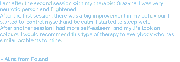 I am after the second session with my therapist Grazyna. I was very neurotic person and frightened. After the first session, there was a big improvement in my behaviour. I started to control myself and be calm. I started to sleep well. After another session I had more self-esteem and my life took on colours. I would recommend this type of therapy to everybody who has similar problems to mine. - Alina from Poland